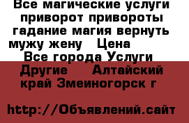 Все магические услуги приворот привороты гадание магия вернуть мужу жену › Цена ­ 1 000 - Все города Услуги » Другие   . Алтайский край,Змеиногорск г.